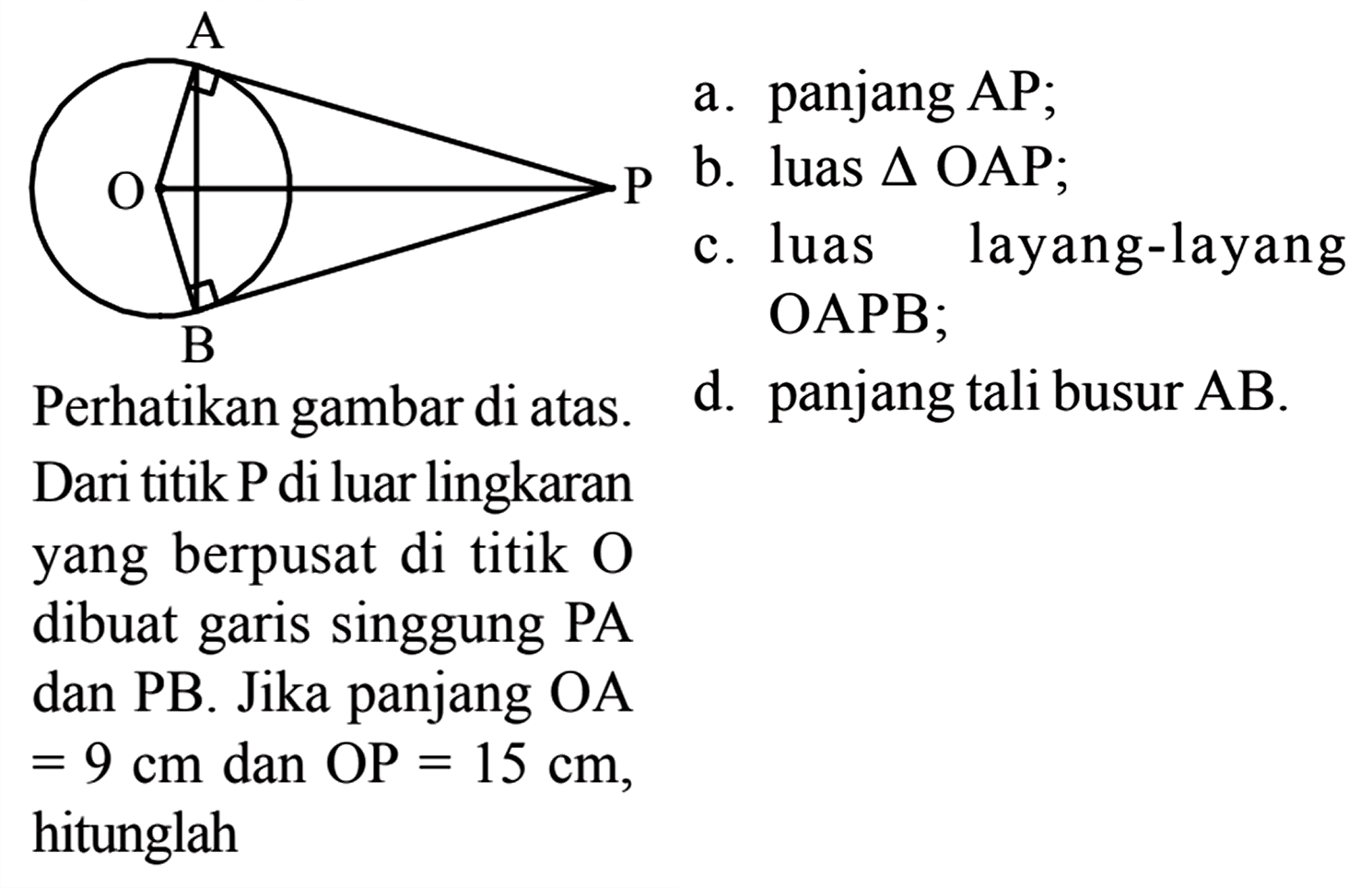 A O P B Perhatikan gambar di atas. Dari titik P di luar lingkaran yang berpusat di titik O dibuat garis singgung PA dan PB. Jika panjang OA = 9 cm dan OP = 15 cm, hitunglah 
a. panjang AP; b. luas segitiga OAP; c. luas layang-layang OAPB; d. panjang tali busur AB. 