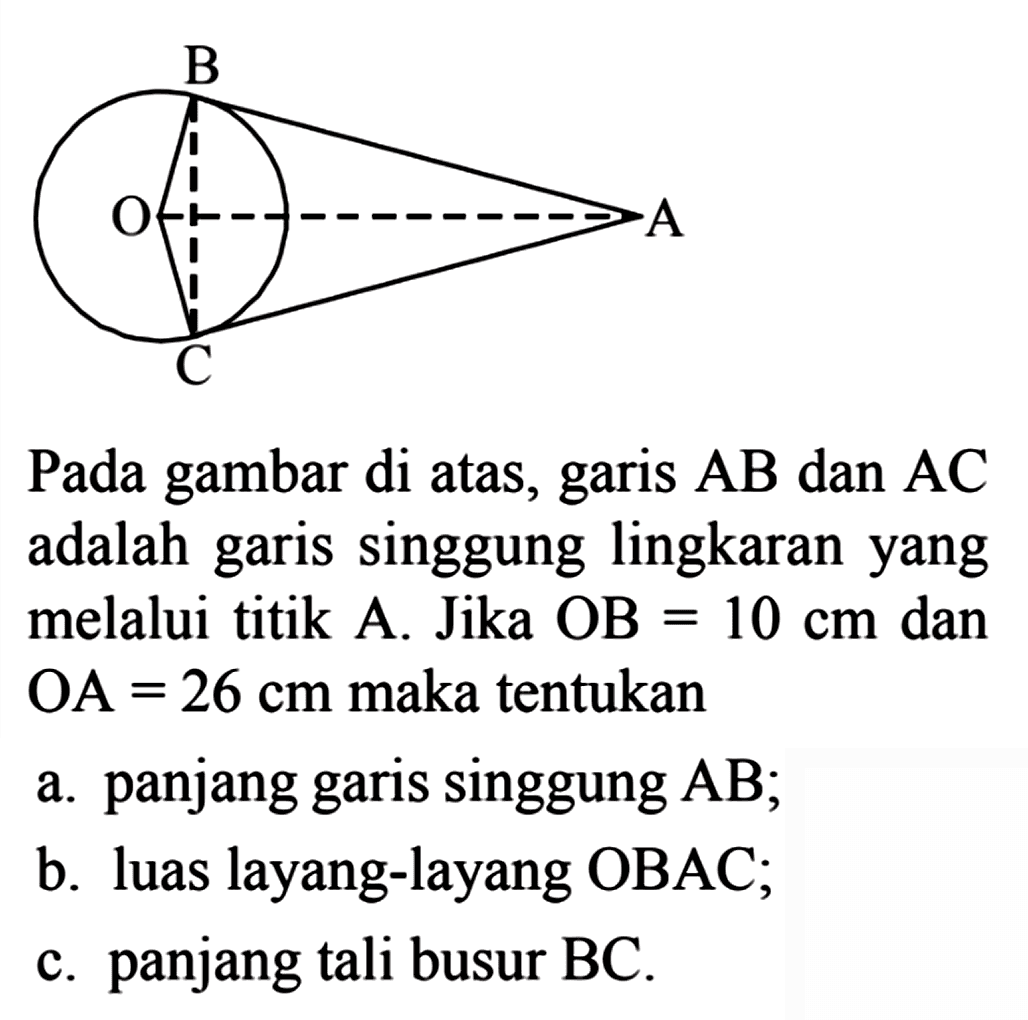 B O A C Pada gambar di atas, garis AB dan AC adalah garis singgung lingkaran yang melalui titik A. Jika OB = 10 cm dan OA = 26 cm maka tentukan a. panjang garis singgung AB; b. luas layang-layang OBAC; c. panjang tali busur BC.