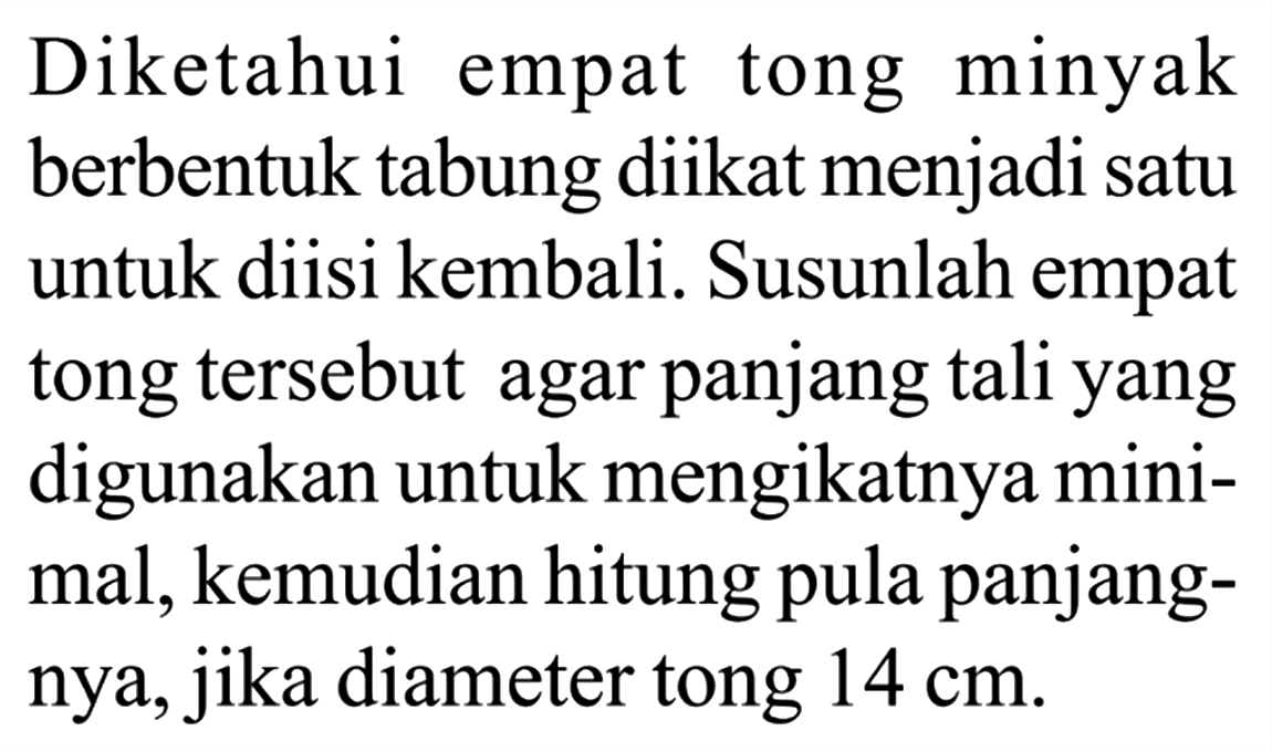 Diketahui empat tong minyak berbentuk tabung diikat menjadi satu untuk diisi kembali. Susunlah empat tong tersebut agar panjang tali yang digunakan untuk mengikatnya minimal, kemudian hitung pula panjangnya, jika diameter tong 14 cm.