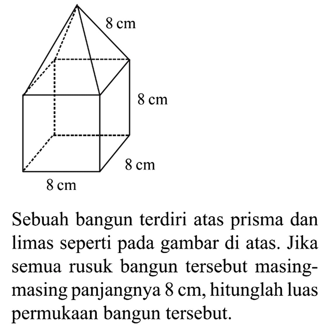 8 cm 8 cm 8 cm 8 cm 
Sebuah bangun terdiri atas prisma dan limas seperti pada gambar di atas. Jika semua rusuk bangun tersebut masing-masing panjangnya 8 cm, hitunglah luas permukaan bangun tersebut.