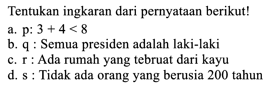 Tentukan ingkaran dari pernyataan berikut!
a.  p: 3+4<8 
b.  q  : Semua presiden adalah laki-laki
c.  r  : Ada rumah yang tebruat dari kayu
d. s : Tidak ada orang yang berusia 200 tahun