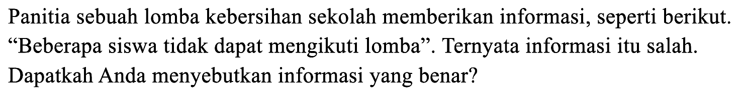 Panitia sebuah lomba kebersihan sekolah memberikan informasi, seperti berikut. "Beberapa siswa tidak dapat mengikuti lomba". Ternyata informasi itu salah. Dapatkah Anda menyebutkan informasi yang benar?