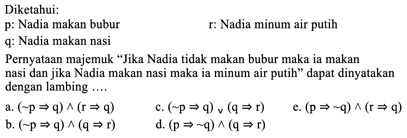 Diketahui:
p: Nadia makan bubur
r: Nadia minum air putih
q: Nadia makan nasi
Pernyataan majemuk "Jika Nadia tidak makan bubur maka ia makan nasi dan jika Nadia makan nasi maka ia minum air putih" dapat dinyatakan dengan lambing ....
