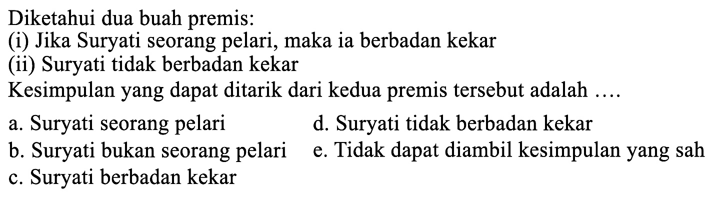 Diketahui dua buah premis:
(i) Jika Suryati seorang pelari, maka ia berbadan kekar
(ii) Suryati tidak berbadan kekar
Kesimpulan yang dapat ditarik dari kedua premis tersebut adalah ....
a. Suryati seorang pelari
d. Suryati tidak berbadan kekar
b. Suryati bukan seorang pelari
e. Tidak dapat diambil kesimpulan yang sah
c. Suryati berbadan kekar