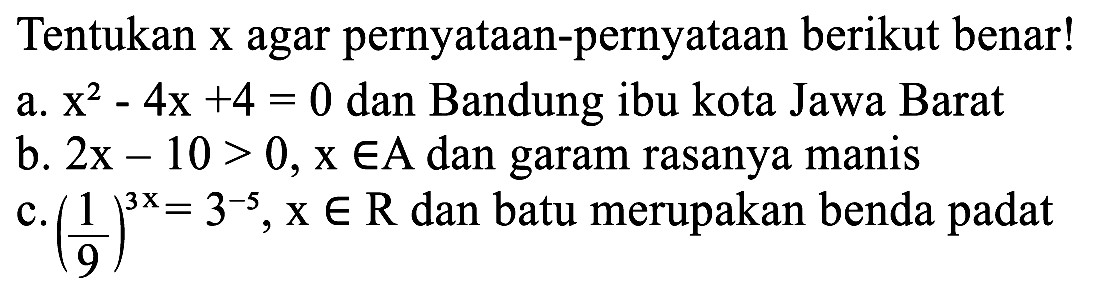 Tentukan  x  agar pernyataan-pernyataan berikut benar!
a.  x^2 - 4x + 4 =0  dan Bandung ibu kota Jawa Barat
b.  2x - 10 >0, x e A  dan garam rasanya manis
c.  (1/9)^(3x) = 3^(-5), x e R  dan batu merupakan benda padat