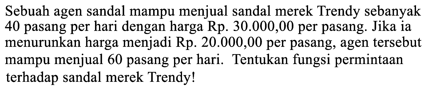 Sebuah agen sandal mampu menjual sandal merek Trendy sebanyak 40 pasang per hari dengan harga Rp. 30.000,00 per pasang. Jika ia menurunkan harga menjadi Rp. 20.000,00 per pasang, agen tersebut mampu menjual 60 pasang per hari. Tentukan fungsi permintaan terhadap sandal merek Trendy!