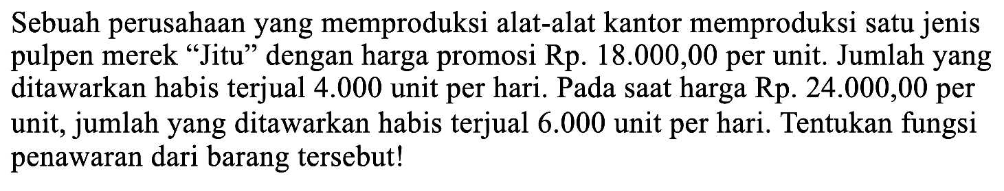 Sebuah perusahaan yang memproduksi alat-alat kantor memproduksi satu jenis pulpen merek "Jitu" dengan harga promosi Rp. 18.000,00 per unit. Jumlah yang ditawarkan habis terjual 4.000 unit per hari. Pada saat harga Rp. 24.000,00 per unit, jumlah yang ditawarkan habis terjual 6.000 unit per hari. Tentukan fungsi penawaran dari barang tersebut! 