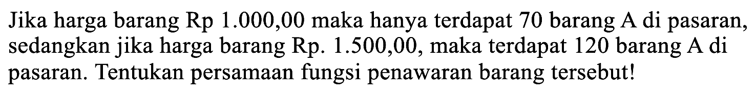 Jika harga barang Rp 1.000,00 maka hanya terdapat 70 barang A di pasaran, sedangkan jika harga barang Rp. 1.500,00, maka terdapat 120 barang A di pasaran. Tentukan persamaan fungsi penawaran barang tersebut!