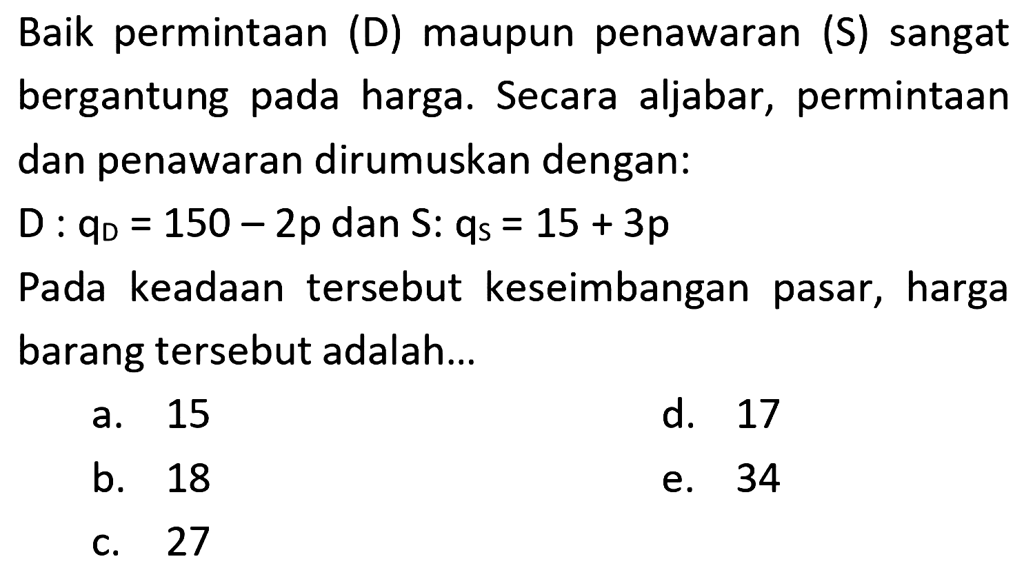Baik permintaan (D) maupun penawaran (S) sangat bergantung pada harga. Secara aljabar, perminataan dan penawaran dirumuskan dengan: 
D : qD = 150 - 2p dan S : qs = 15 + 3p 
Pada keadaan tersebut keseimbangan pasar, harga barang tersebut adalah ....
