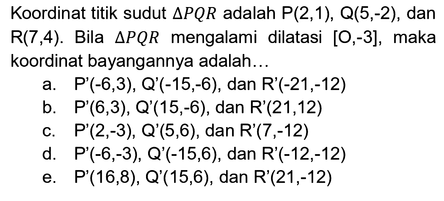 Koordinat titik sudut segitiga PQR adalah P(2,1), Q(5,-2), dan R(7,4). Bila segitiga PQR mengalami dilatasi [O,-3], maka koordinat bayangannya adalah...