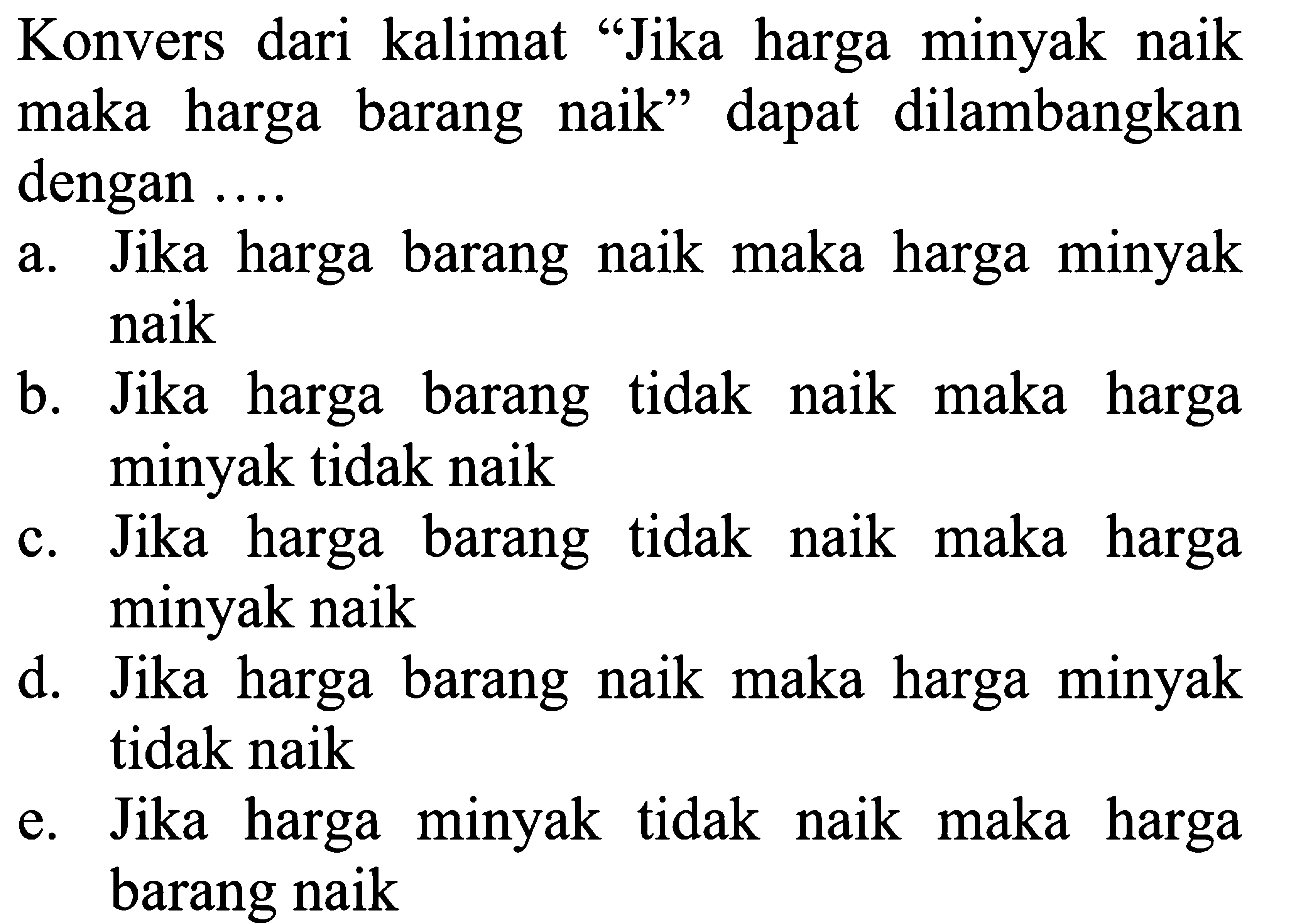 Konvers dari kalimat 'Jika harga minyak naik maka harga barang naik' dapat dilambangkan dengan ....a. Jika harga barang naik maka harga minyak naikb. Jika harga barang tidak naik maka harga minyak tidak naikc. Jika harga barang tidak naik maka harga minyak naikd. Jika harga barang naik maka harga minyak tidak naike. Jika harga minyak tidak naik maka harga barang naik