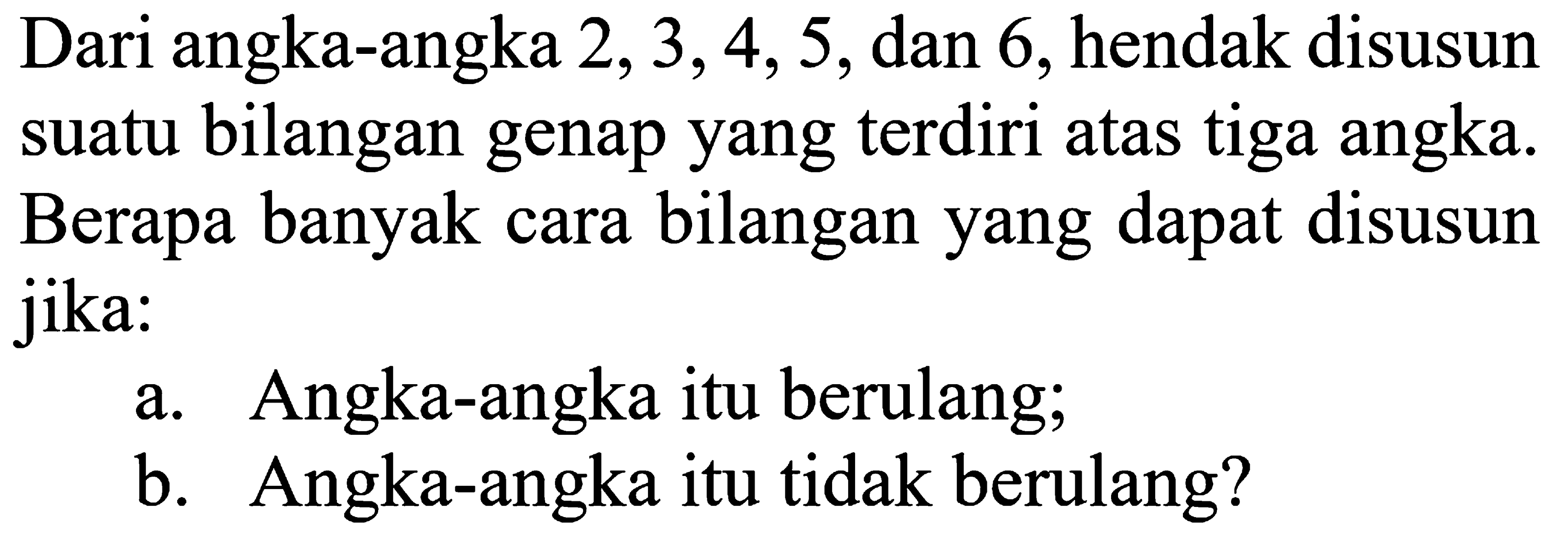 Dari angka-angka 2, 3,4, 5, dan 6, hendak disusun suatu bilangan genap yang terdiri atas tiga angka. Berapa banyak cara bilangan yang dapat disusun jika: a. Angka-angka itu berulang; b. Angka-angka itu tidak berulang?