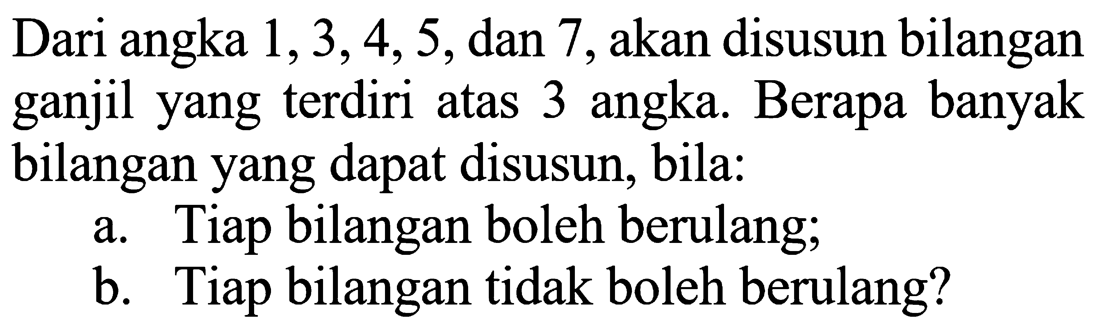  Dari angka 1, 3,4, 5, dan 7 akan disusun bilangan ganjil yang terdiri atas 3 angka. Berapa banyak bilangan yang dapat disusun; bila: a. Tiap bilangan boleh berulang; b. Tiap bilangan tidak boleh berulang? 