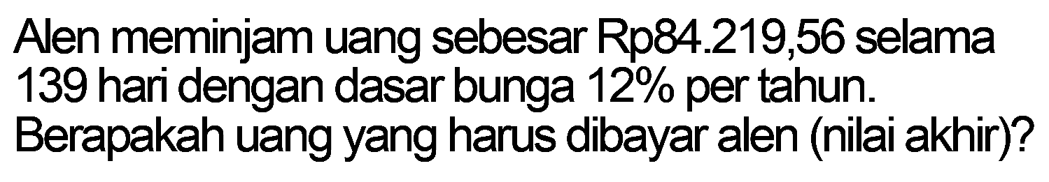 Alen meminjam uang sebesar Rp84.219,56 selama 139 hari dengan dasar bunga 12% per tahun. Berapakah uang yang harus dibayar alen (nilai akhir)?