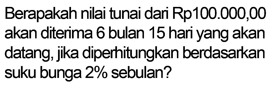 Berapakah nilai tunai dari Rp100.000,00 akan diterima 6 bulan 15 hari yang akan datang, jika diperhitungkan berdasarkan suku bunga  2 %  sebulan?