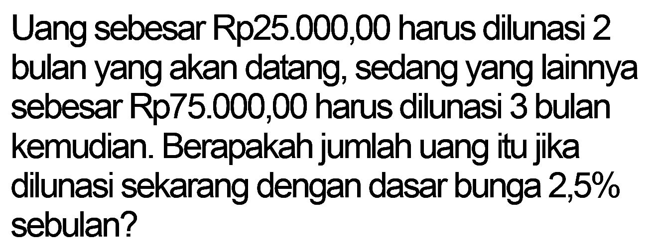 Uang sebesar Rp25.000,00 harus dilunasi 2 bulan yang akan datang, sedang yang lainnya sebesar Rp75.000,00 harus dilunasi 3 bulan kemudian. Berapakah jumlah uang itu jika dilunasi sekarang dengan dasar bunga 2,5% sebulan?