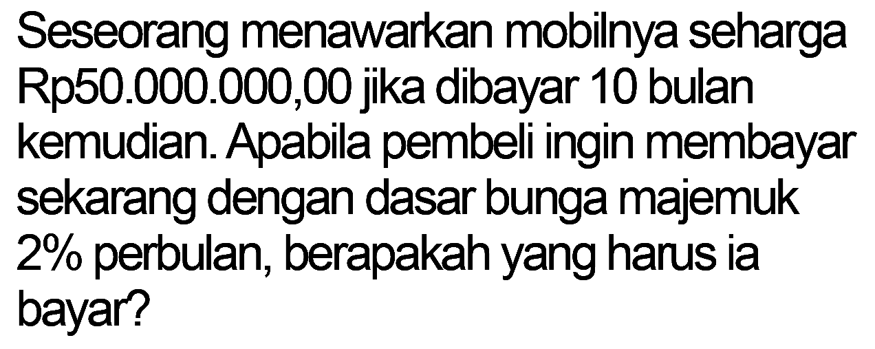 Seseorang menawarkan mobilnya seharga Rp50.000.000,00 jika dibayar 10 bulan kemudian. Apabila pembeli ingin membayar sekarang dengan dasar bunga majemuk  2 %  perbulan, berapakah yang harus ia bayar?