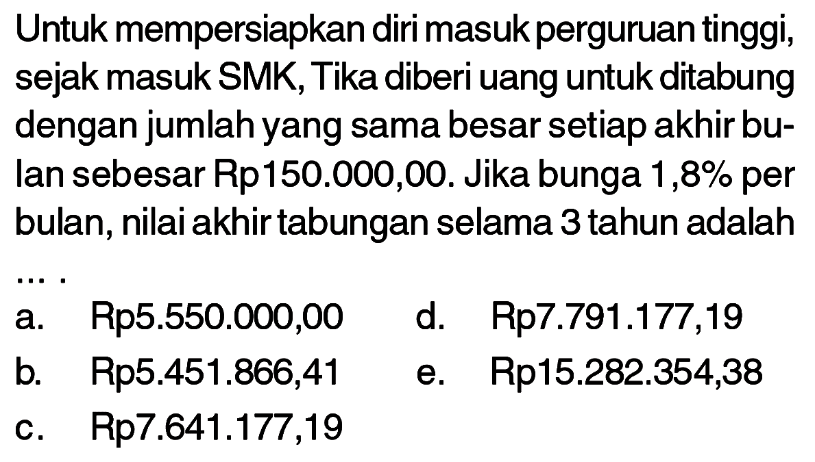 Untuk mempersiapkan diri masuk perguruan tinggi, sejak masuk SMK, Tika diberi uang untuk ditabung dengan jumlah yang sama besar setiap akhir bulan sebesar Rp150.000,00. Jika bunga  1,8 %  per bulan, nilai akhir tabungan selama 3 tahun adalah
