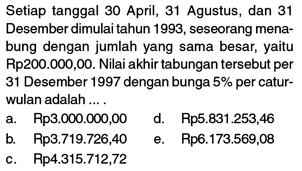 Setiap tanggal 30 April, 31 Agustus, dan 31 Desember dimulai tahun 1993, seseorang menabung dengan jumlah yang sama besar, yaitu Rp200.000,00. Nilai akhir tabungan tersebut per 31 Desember 1997 dengan bunga 5% per caturwulan adalah ....
