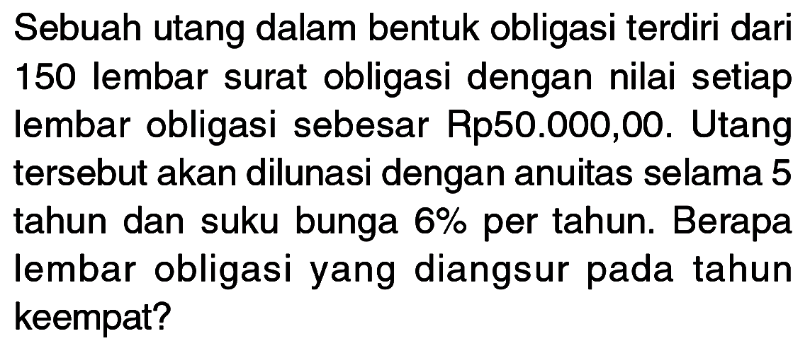 Sebuah utang dalam bentuk obligasi terdiri dari 150 lembar surat obligasi dengan nilai setiap lembar obligasi sebesar Rp50.000,00. Utang tersebut akan dilunasi dengan anuitas selama 5 tahun dan suku bunga  6 %  per tahun. Berapa lembar obligasi yang diangsur pada tahun keempat?