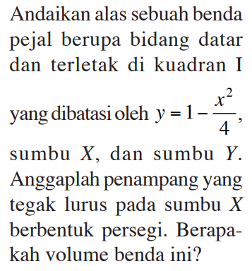 Andaikan alas sebuah benda pejal berupa bidang datar dan terletak di kuadran I yang dibatasi oleh y=1 - x^2 / 4, sumbu X, dan sumbu Y. Anggaplah penampang yang tegak lurus pada sumbu X berbentuk persegi. Berapakah volume benda ini? 