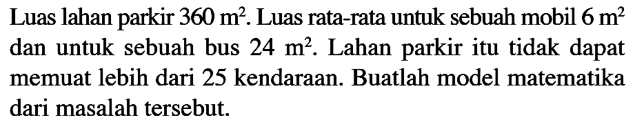 Luas lahan parkir 360 m^2. Luas rata-rata untuk sebuah mobil 6 m^2 dan untuk sebuah bus 24 m^2. Lahan parkir itu tidak dapat memuat lebih dari 25 kendaraan. Buatlah model matematika dari masalah tersebut.