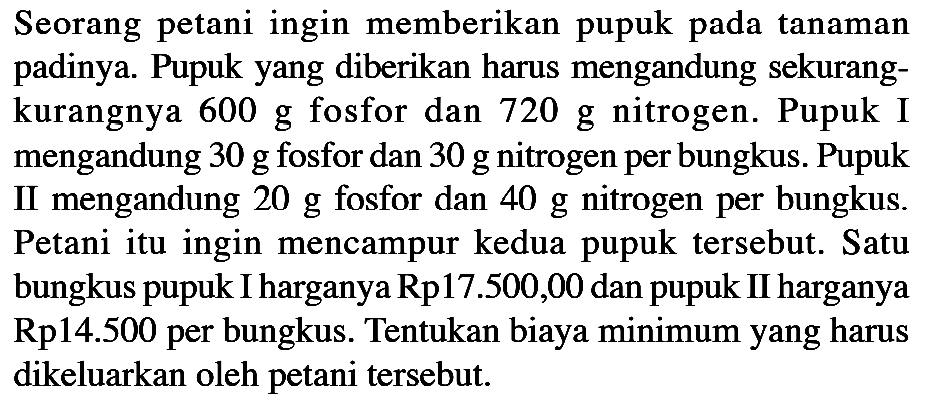 Seorang petani ingin memberikan pupuk pada tanaman padinya. Pupuk yang diberikan harus mengandung sekurang-kurangnya 600 g fosfor dan 720 g nitrogen. Pupuk I mengandung 30 g fosfor dan 30 g nitrogen per bungkus. Pupuk II mengandung 20 g fosfor dan 40 g nitrogen per bungkus. Petani itu ingin mencampur kedua pupuk tersebut. Satu bungkus pupuk I harganya Rp17.500,00 dan pupuk II harganya Rp14.500 per bungkus. Tentukan biaya minimum yang harus dikeluarkan oleh petani tersebut.