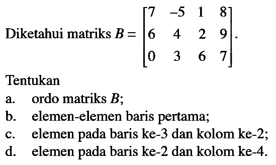 Diketahui matriks B=|7 -5 1 8 6 4 2 9 0 3 6 7|. Tentukan a. ordo matriks B; b. elemen-elemen baris pertama; c. elemen pada baris ke-3 dan kolom ke-2; d. elemen pada baris ke-2 dan kolom ke-4.