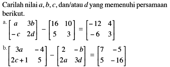 Carilah nilai a,b,c,dan/atau d yang memenuhi persamaan berikut. a.[a 4b -c 2d]-[16 10 5 3]=[-12 4 -6 3] b.[3a -4 2c+1 5]-[2 -b 2a 3d]=[7 -5 5 -16]