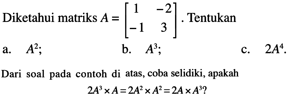 Diketahui matriks  A=[1  -2  -1  3] . Tentukan
a.  A^(2) 
b.  A^(3) ;
c.  2 A^(4) .
Dari soal pada contoh di atas, coba selidiki, apakah

2 A^(3) x A=2 A^(2) x A^(2)=2 A x A^(3) ?
