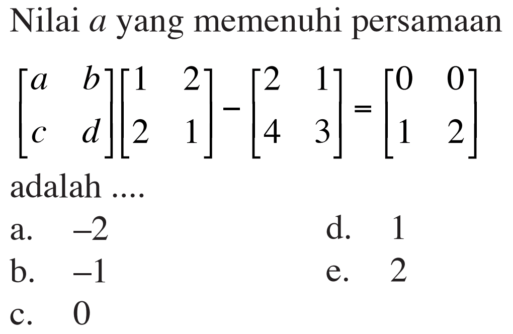 Nilai a yang memenuhi persamaan [a  b  c  d][1  2  2  1]-[2  1  4  3]=[0  0  1  2] adalah ....
