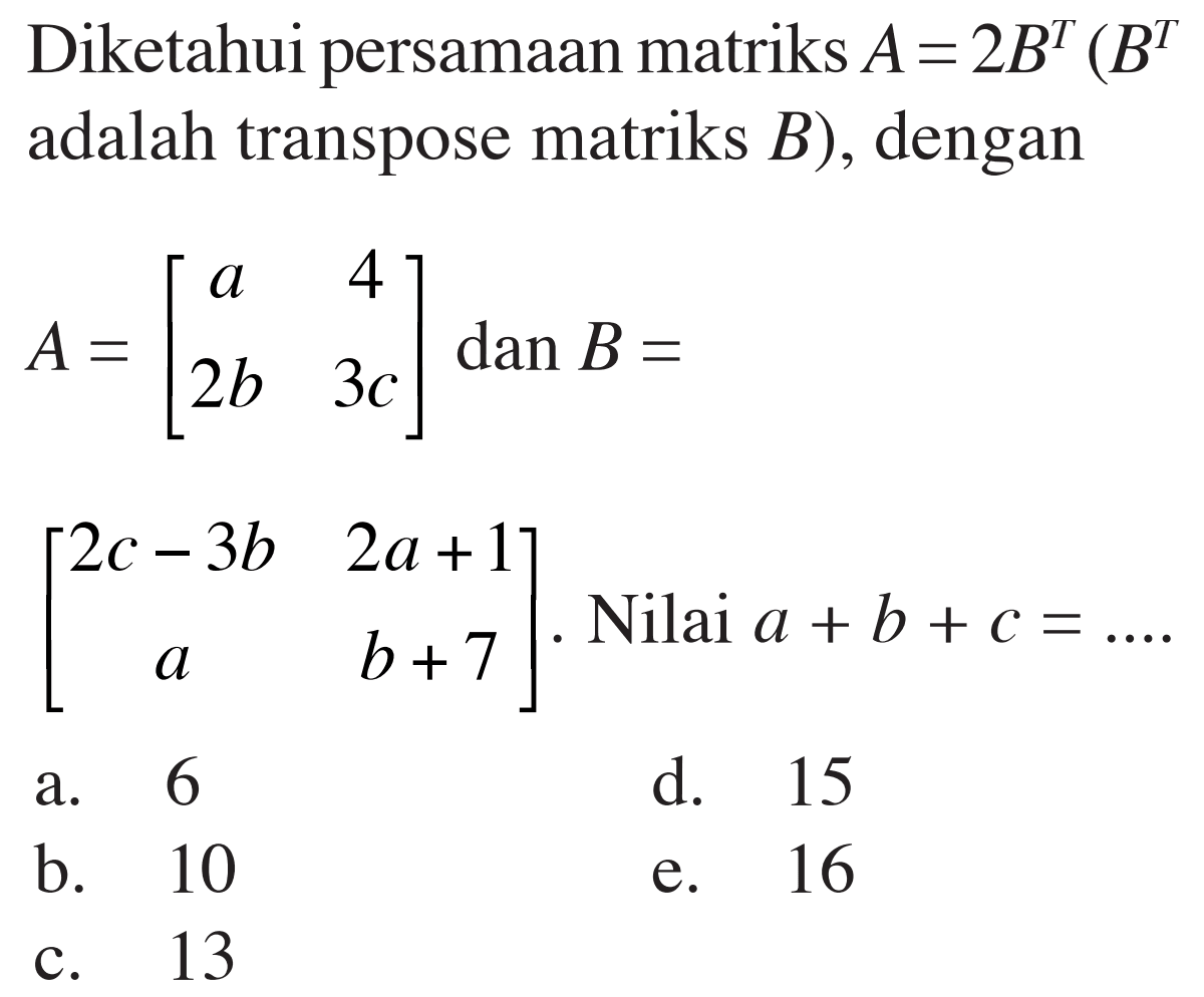 Diketahui persamaan matriks A=2B^T(B^T adalah transpose matriks B), dengan A=[a 4 2 b 3 c] dan B=[2 c-3 b 2 a+1 a b+7]. Nilai a+b+c=.... 