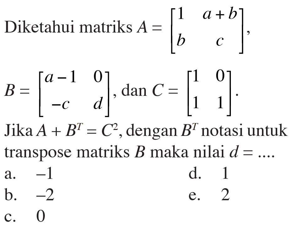 Diketahui matriks A=[1 a+b b c], B=[a-1 0 -c d], dan C=1 0 1 1]. Jika A+B^T=C^2, dengan B^T notasi untuk transpose matriks B maka nilai d=....