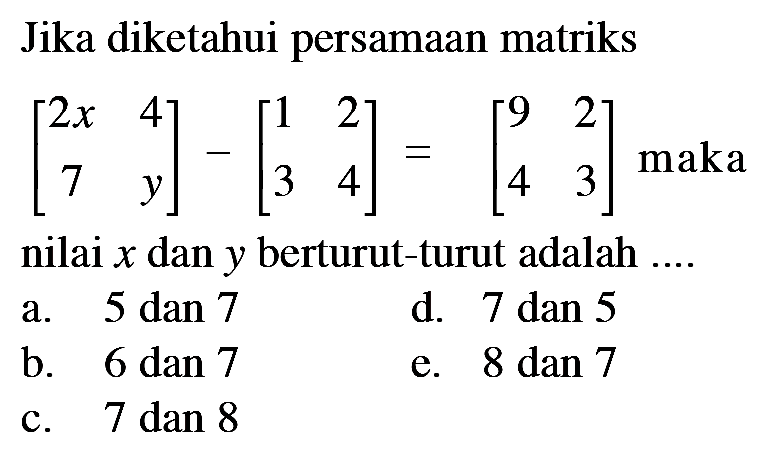 Jika diketahui persamaan matriks [2x 4 7 y]-[1 2 3 4]=[9 2 4 3] maka nilai x dan y berturut-turut adalah ....