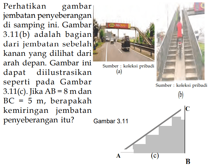 Perhatikan gambar jembatan penyeberangan di samping ini. Gambar 3.11(b) adalah bagian dari jembatan sebelah kanan yang dilihat dari arah depan. Gambar ini dapat diilustrasikan seperti pada Gambar 3.11(c). Jika AB = 8 m dan BC 5 m, berapakah kemiringan jembatan penyeberangan itu? 
(a)
(b)
(c)