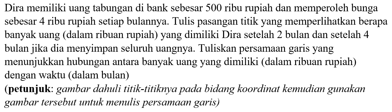 Dira memiliki uang tabungan di bank sebesar 500 ribu rupiah dan memperoleh bunga sebesar 4 ribu rupiah setiap bulannya. Tulis pasangan titik yang memperlihatkan berapa banyak uang (dalam ribuan rupiah) yang dimiliki Dira setelah 2 bulan dan setelah 4 bulan jika dia menyimpan seluruh uangnya. Tuliskan persamaan garis yang menunjukkan hubungan antara banyak uang yang dimiliki (dalam ribuan rupiah) dengan waktu (dalam bulan)
(petunjuk: gambar dahuli titik-titiknya pada bidang koordinat kemudian gunakan gambar tersebut untuk menulis persamaan garis)