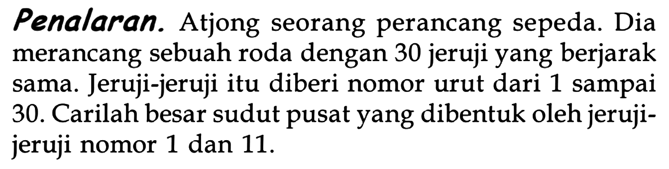 Penalaran. Atjong seorang perancang sepeda. Dia merancang sebuah roda dengan 30 jeruji yang berjarak sama. Jeruji-jeruji itu diberi nomor urut dari 1 sampai 30. Carilah besar sudut pusat yang dibentuk oleh jeruji-jeruji nomor 1 dan 11.