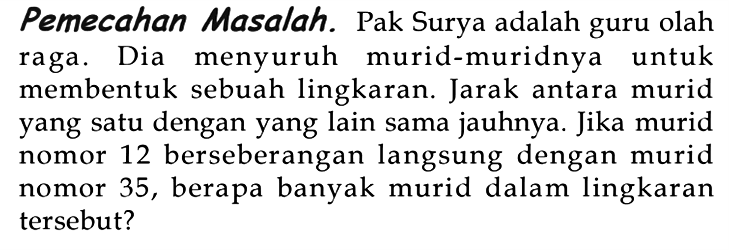 Pemecahan Masalah. Pak Surya adalah guru olah raga. Dia menyuruh murid-muridnya untuk membentuk sebuah lingkaran. Jarak antara murid yang satu dengan yang lain sama jauhnya. Jika murid nomor 12 berseberangan langsung dengan murid nomor 35, berapa banyak murid dalam lingkaran tersebut?