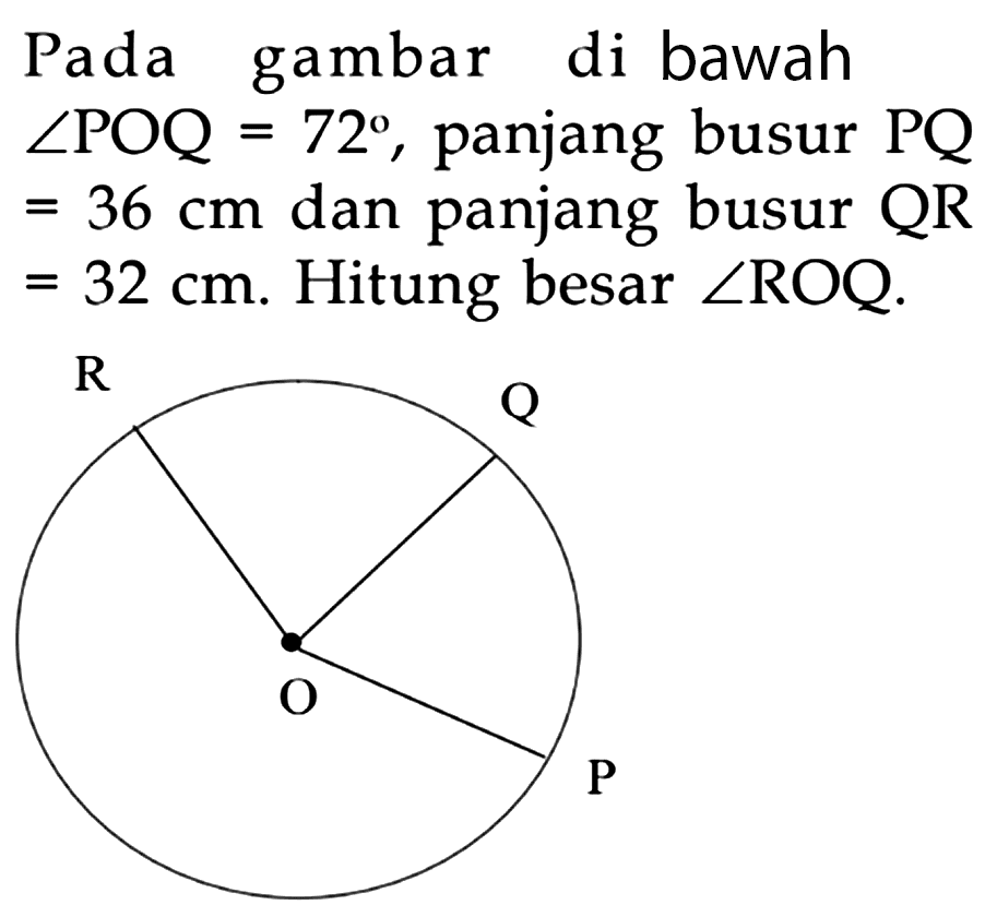 Pada gambar di bawah sudut POQ=72, panjang busur PQ=36 cm dan panjang busur QR=32 cm. Hitung besar sudut ROQ. R Q O P