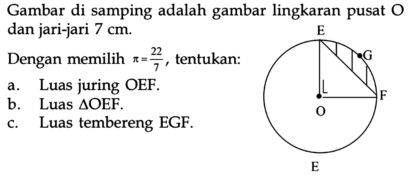 Gambar di samping adalah gambar lingkaran pusat  O  dan jari-jari  7 cm .Dengan memilih  pi=22/7 , tentukan:a. Luas juring OEF.b. Luas  segitiga  OEF.c. Luas tembereng EGF.