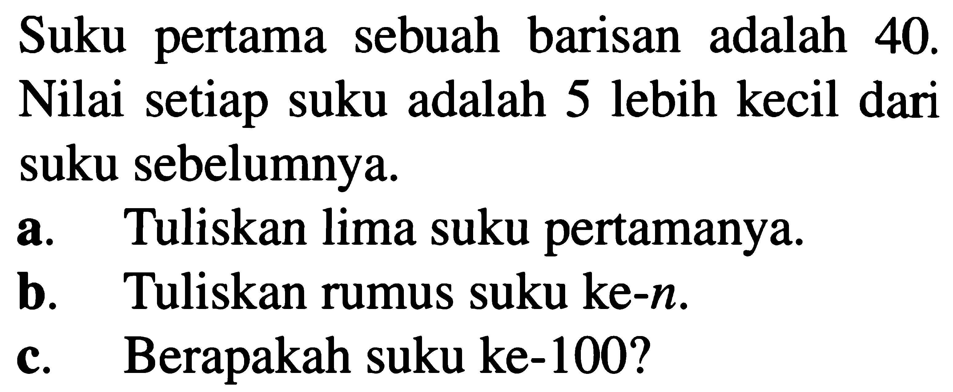 Suku pertama barisan adalah sebuah 40. Nilai setiap suku adalah 5 lebih kecil dari suku sebelumnya. a. Tuliskan lima suku pertamanya. b. Tuliskan rumus suku ke-n. c. Berapakah suku ke-100?