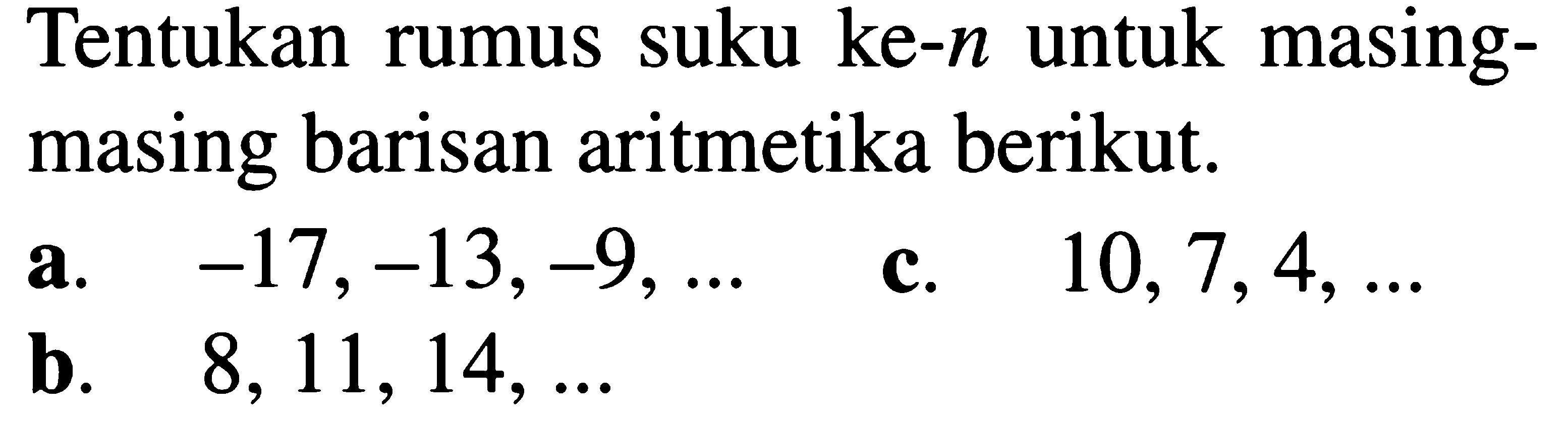 Tentukan rumus suku ke- n untuk masingmasing barisan aritmetika berikut. a. -17,-13,-9,  .... c. 10,7,4,  .... b. 8,11,14,  ....