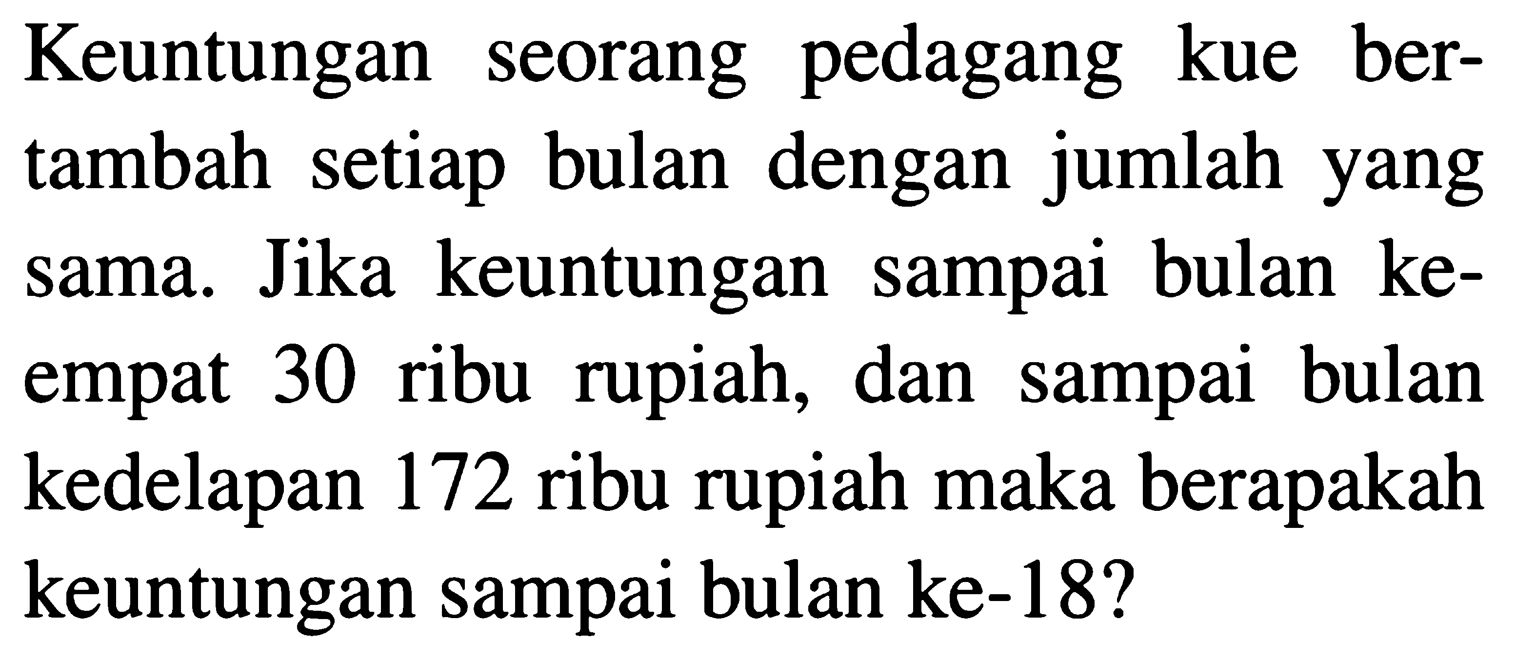 Keuntungan seorang pedagang  kue bertambah setiap bulan dengan jumlah yang sama. Jika keuntungan sampai bulan keempat 30 ribu  rupiah, dan sampai bulan kedelapan 172 ribu rupiah maka berapakah keuntungan sampai bulan ke-18?