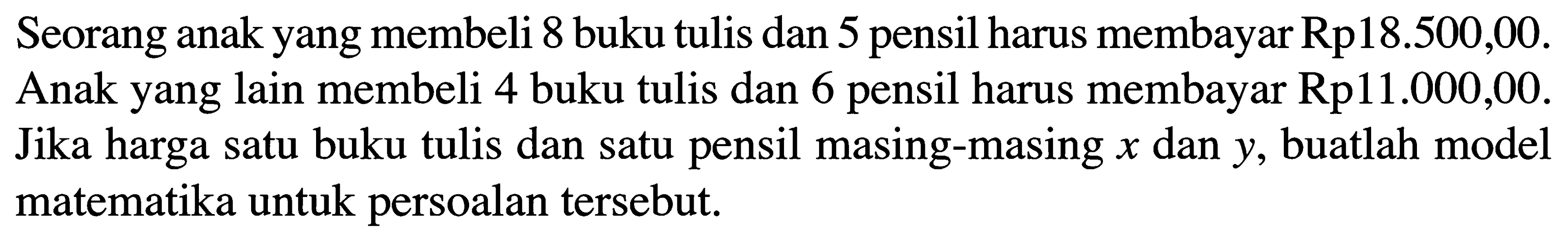 Seorang anak yang membeli 8 buku tulis dan 5 pensil harus membayar Rp18.500,00. Anak yang lain membeli 4 buku tulis dan 6 pensil harus membayar Rp11.000,00. Jika harga satu buku tulis dan satu pensil masing-masing x dan y, buatlah model matematika untuk persoalan tersebut.