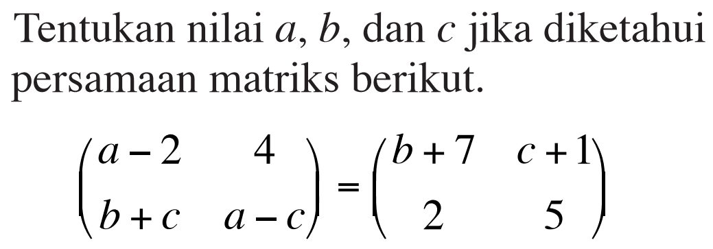 Tentukan nilai a, b, dan c jika diketahui persamaan matriks berikut. (a-2 4 b+c a-c)=(b+7 c+1 2 5)