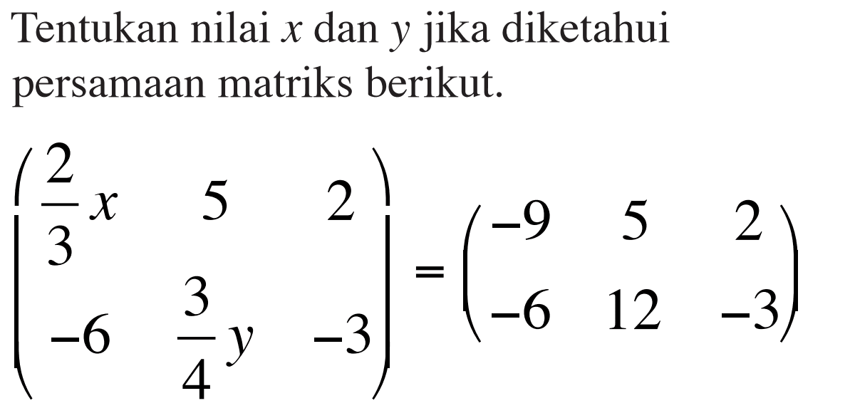 Tentukan nilai x dan y jika diketahui persamaan matriks berikut ( 2/3 x 5 2 -6 3/4 y -3) = (-9 5 2 -6 -12 -3)