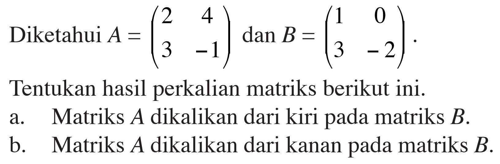 Diketahui A=(2 4 3 -1) dan B=(1 0 3 -2) Tentukan hasil perkalian matriks berikut ini. a. Matriks A dikalikan dari kiri pada matriks B. b. Matriks A dikalikan dari kanan pada matriks B.