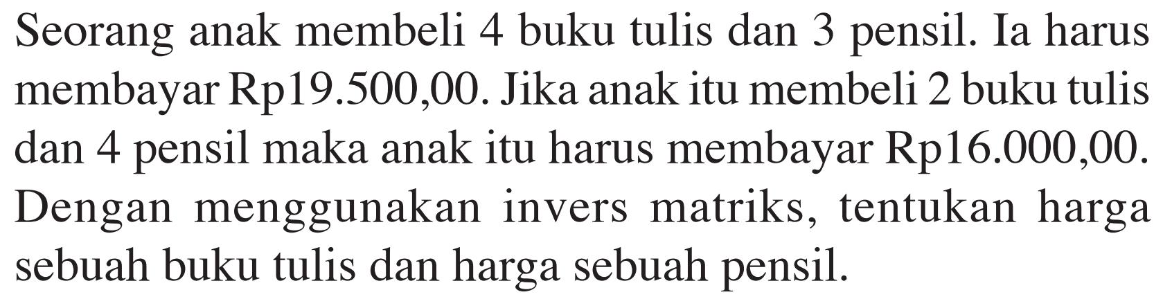 Seorang anak membeli 4 buku tulis dan 3 pensil. Ia harus membayar Rp19.500,00. Jika anak itu membeli 2 buku tulis dan 4 pensil maka anak itu harus membayar Rp16.000,00. Dengan menggunakan invers matriks, tentukan harga sebuah buku tulis dan harga sebuah pensil.