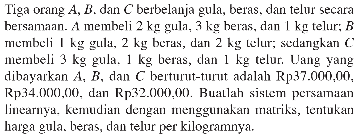 Tiga orang A, B, dan C berbelanja gula, beras, dan telur secara bersamaan. A membeli 2 kg gula, 3 kg beras, dan 1 kg telur; B membeli 1 kg gula, 2 kg beras, dan 2 kg telur; sedangkan C membeli 3 kg gula, 1 kg beras, dan 1 kg telur. Uang yang dibayarkan A, B, dan C berturut-turut adalah Rp37.000,00, Rp34.000,00, dan Rp32.000,00. Buatlah sistem persamaan linearnya, kemudian dengan menggunakan matriks, tentukan harga gula, beras, dan telur per kilogramnya.