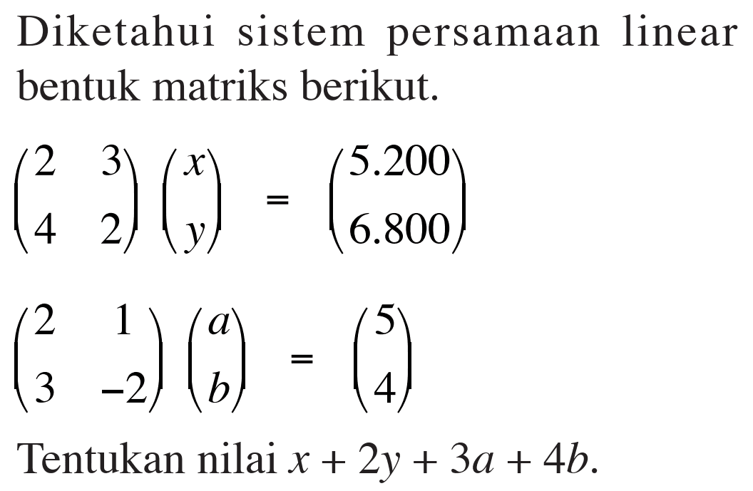 Diketahui sistem persamaan linear bentuk matriks berikut. (2 3 4 2)(x y)=(5.200 6.800) (2 1 3 -2)(a b)=(5 4) Tentukan nilai x+2y+3a+4b.